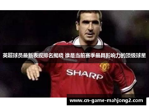 英超球员最新表现排名揭晓 谁是当前赛季最具影响力的顶级球星