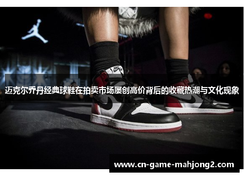 迈克尔乔丹经典球鞋在拍卖市场屡创高价背后的收藏热潮与文化现象