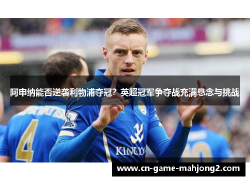 阿申纳能否逆袭利物浦夺冠？英超冠军争夺战充满悬念与挑战