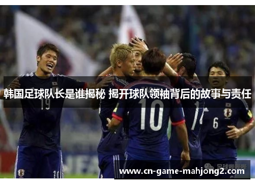 韩国足球队长是谁揭秘 揭开球队领袖背后的故事与责任