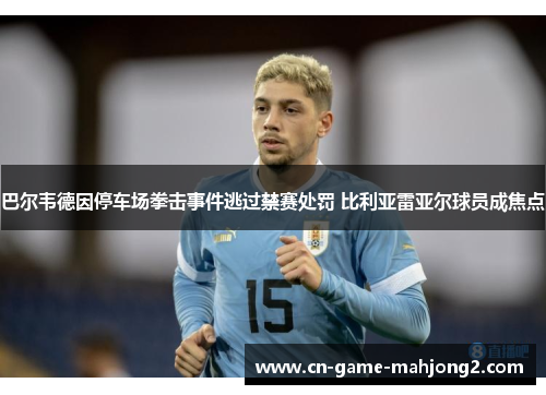 巴尔韦德因停车场拳击事件逃过禁赛处罚 比利亚雷亚尔球员成焦点