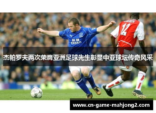 杰帕罗夫两次荣膺亚洲足球先生彰显中亚球坛传奇风采